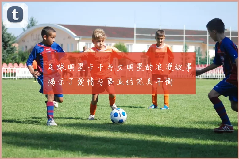 足球明星卡卡与女明星的浪漫故事揭示了爱情与事业的完美平衡
