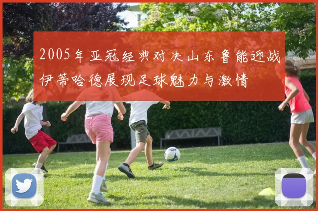 2005年亚冠经典对决山东鲁能迎战伊蒂哈德展现足球魅力与激情