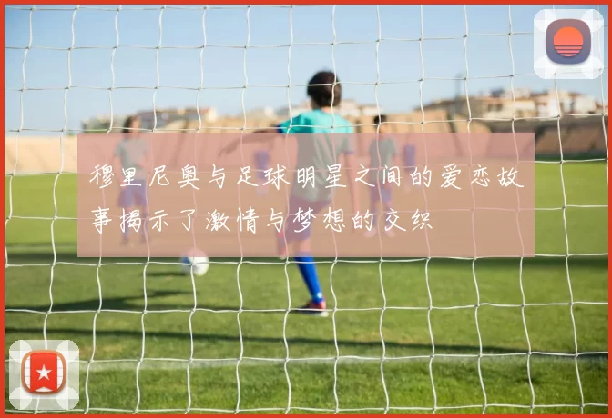 穆里尼奥与足球明星之间的爱恋故事揭示了激情与梦想的交织