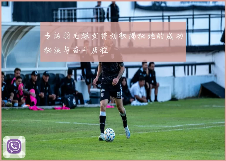 专访羽毛球女将刘敏揭秘她的成功秘诀与奋斗历程