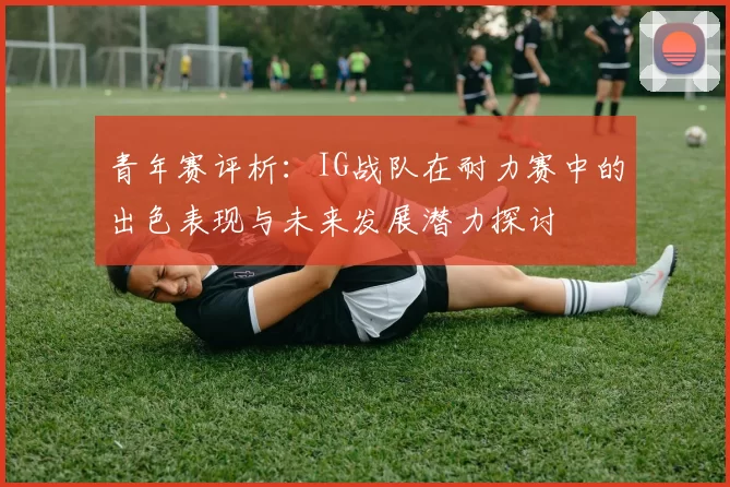 青年赛评析：IG战队在耐力赛中的出色表现与未来发展潜力探讨