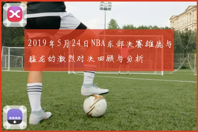 2019年5月24日NBA东部决赛雄鹿与猛龙的激烈对决回顾与分析